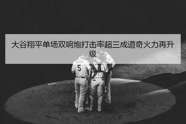 大谷翔平单场双响炮打击率超三成道奇火力再升级