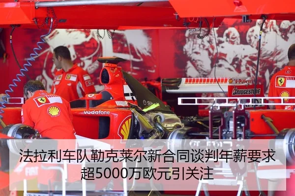 法拉利车队勒克莱尔新合同谈判年薪要求超5000万欧元引关注