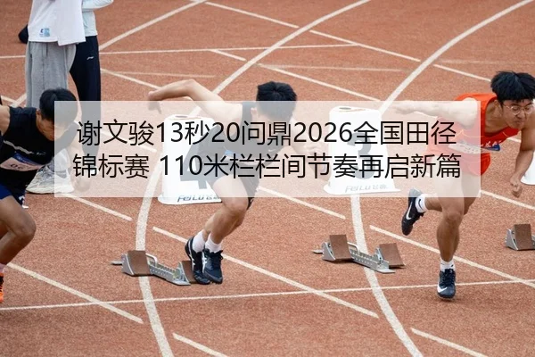 谢文骏13秒20问鼎2026全国田径锦标赛 110米栏栏间节奏再启新篇